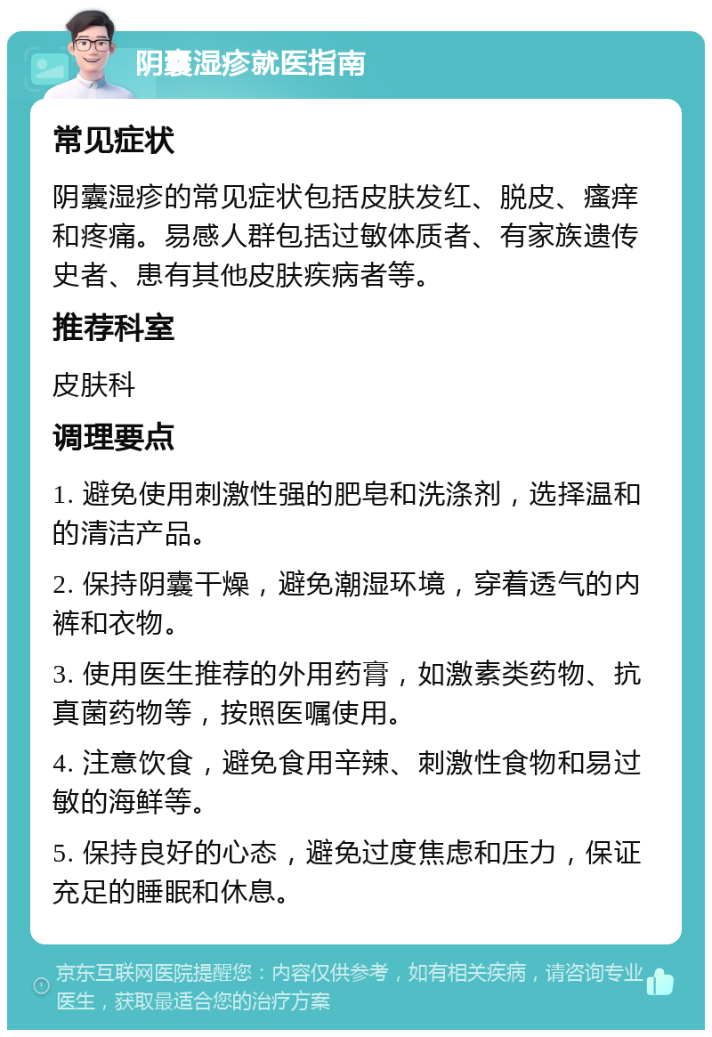 阴囊湿疹就医指南 常见症状 阴囊湿疹的常见症状包括皮肤发红、脱皮、瘙痒和疼痛。易感人群包括过敏体质者、有家族遗传史者、患有其他皮肤疾病者等。 推荐科室 皮肤科 调理要点 1. 避免使用刺激性强的肥皂和洗涤剂，选择温和的清洁产品。 2. 保持阴囊干燥，避免潮湿环境，穿着透气的内裤和衣物。 3. 使用医生推荐的外用药膏，如激素类药物、抗真菌药物等，按照医嘱使用。 4. 注意饮食，避免食用辛辣、刺激性食物和易过敏的海鲜等。 5. 保持良好的心态，避免过度焦虑和压力，保证充足的睡眠和休息。