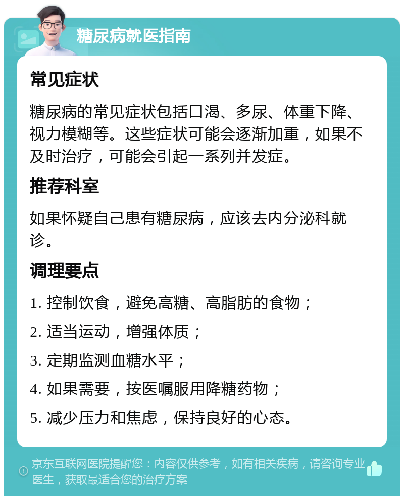 糖尿病就医指南 常见症状 糖尿病的常见症状包括口渴、多尿、体重下降、视力模糊等。这些症状可能会逐渐加重，如果不及时治疗，可能会引起一系列并发症。 推荐科室 如果怀疑自己患有糖尿病，应该去内分泌科就诊。 调理要点 1. 控制饮食，避免高糖、高脂肪的食物； 2. 适当运动，增强体质； 3. 定期监测血糖水平； 4. 如果需要，按医嘱服用降糖药物； 5. 减少压力和焦虑，保持良好的心态。