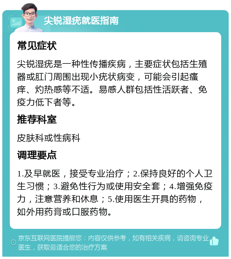 尖锐湿疣就医指南 常见症状 尖锐湿疣是一种性传播疾病，主要症状包括生殖器或肛门周围出现小疣状病变，可能会引起瘙痒、灼热感等不适。易感人群包括性活跃者、免疫力低下者等。 推荐科室 皮肤科或性病科 调理要点 1.及早就医，接受专业治疗；2.保持良好的个人卫生习惯；3.避免性行为或使用安全套；4.增强免疫力，注意营养和休息；5.使用医生开具的药物，如外用药膏或口服药物。