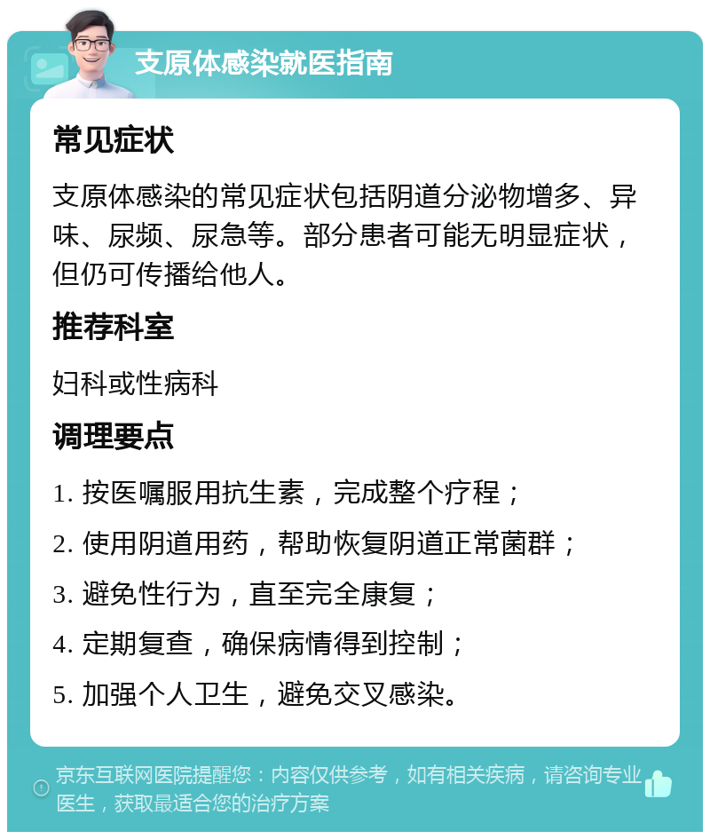 支原体感染就医指南 常见症状 支原体感染的常见症状包括阴道分泌物增多、异味、尿频、尿急等。部分患者可能无明显症状，但仍可传播给他人。 推荐科室 妇科或性病科 调理要点 1. 按医嘱服用抗生素，完成整个疗程； 2. 使用阴道用药，帮助恢复阴道正常菌群； 3. 避免性行为，直至完全康复； 4. 定期复查，确保病情得到控制； 5. 加强个人卫生，避免交叉感染。