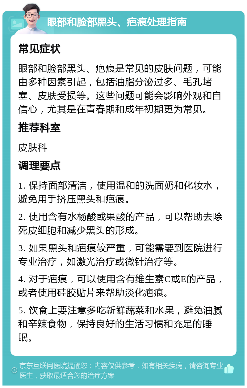 眼部和脸部黑头、疤痕处理指南 常见症状 眼部和脸部黑头、疤痕是常见的皮肤问题，可能由多种因素引起，包括油脂分泌过多、毛孔堵塞、皮肤受损等。这些问题可能会影响外观和自信心，尤其是在青春期和成年初期更为常见。 推荐科室 皮肤科 调理要点 1. 保持面部清洁，使用温和的洗面奶和化妆水，避免用手挤压黑头和疤痕。 2. 使用含有水杨酸或果酸的产品，可以帮助去除死皮细胞和减少黑头的形成。 3. 如果黑头和疤痕较严重，可能需要到医院进行专业治疗，如激光治疗或微针治疗等。 4. 对于疤痕，可以使用含有维生素C或E的产品，或者使用硅胶贴片来帮助淡化疤痕。 5. 饮食上要注意多吃新鲜蔬菜和水果，避免油腻和辛辣食物，保持良好的生活习惯和充足的睡眠。