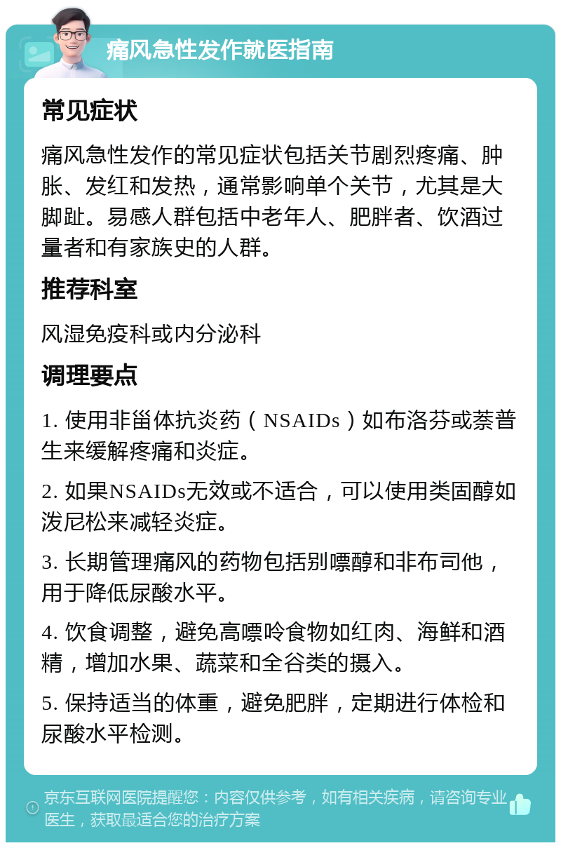 痛风急性发作就医指南 常见症状 痛风急性发作的常见症状包括关节剧烈疼痛、肿胀、发红和发热，通常影响单个关节，尤其是大脚趾。易感人群包括中老年人、肥胖者、饮酒过量者和有家族史的人群。 推荐科室 风湿免疫科或内分泌科 调理要点 1. 使用非甾体抗炎药（NSAIDs）如布洛芬或萘普生来缓解疼痛和炎症。 2. 如果NSAIDs无效或不适合，可以使用类固醇如泼尼松来减轻炎症。 3. 长期管理痛风的药物包括别嘌醇和非布司他，用于降低尿酸水平。 4. 饮食调整，避免高嘌呤食物如红肉、海鲜和酒精，增加水果、蔬菜和全谷类的摄入。 5. 保持适当的体重，避免肥胖，定期进行体检和尿酸水平检测。