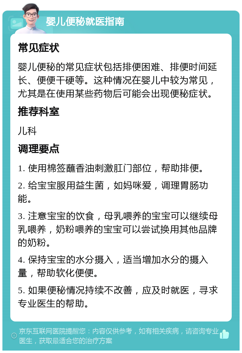 婴儿便秘就医指南 常见症状 婴儿便秘的常见症状包括排便困难、排便时间延长、便便干硬等。这种情况在婴儿中较为常见，尤其是在使用某些药物后可能会出现便秘症状。 推荐科室 儿科 调理要点 1. 使用棉签蘸香油刺激肛门部位，帮助排便。 2. 给宝宝服用益生菌，如妈咪爱，调理胃肠功能。 3. 注意宝宝的饮食，母乳喂养的宝宝可以继续母乳喂养，奶粉喂养的宝宝可以尝试换用其他品牌的奶粉。 4. 保持宝宝的水分摄入，适当增加水分的摄入量，帮助软化便便。 5. 如果便秘情况持续不改善，应及时就医，寻求专业医生的帮助。