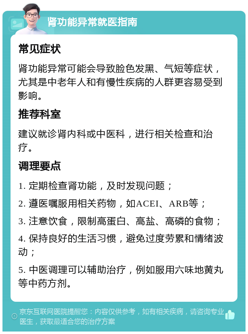 肾功能异常就医指南 常见症状 肾功能异常可能会导致脸色发黑、气短等症状，尤其是中老年人和有慢性疾病的人群更容易受到影响。 推荐科室 建议就诊肾内科或中医科，进行相关检查和治疗。 调理要点 1. 定期检查肾功能，及时发现问题； 2. 遵医嘱服用相关药物，如ACEI、ARB等； 3. 注意饮食，限制高蛋白、高盐、高磷的食物； 4. 保持良好的生活习惯，避免过度劳累和情绪波动； 5. 中医调理可以辅助治疗，例如服用六味地黄丸等中药方剂。