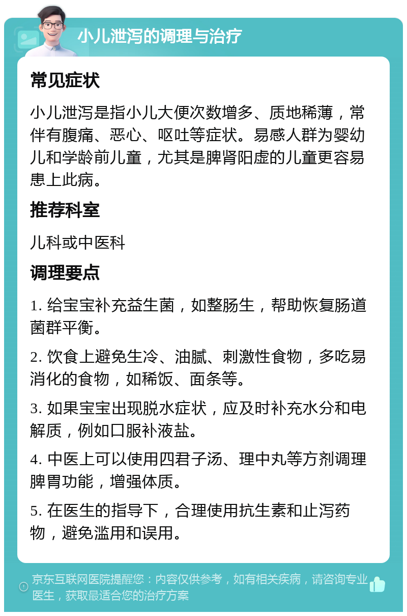 小儿泄泻的调理与治疗 常见症状 小儿泄泻是指小儿大便次数增多、质地稀薄，常伴有腹痛、恶心、呕吐等症状。易感人群为婴幼儿和学龄前儿童，尤其是脾肾阳虚的儿童更容易患上此病。 推荐科室 儿科或中医科 调理要点 1. 给宝宝补充益生菌，如整肠生，帮助恢复肠道菌群平衡。 2. 饮食上避免生冷、油腻、刺激性食物，多吃易消化的食物，如稀饭、面条等。 3. 如果宝宝出现脱水症状，应及时补充水分和电解质，例如口服补液盐。 4. 中医上可以使用四君子汤、理中丸等方剂调理脾胃功能，增强体质。 5. 在医生的指导下，合理使用抗生素和止泻药物，避免滥用和误用。