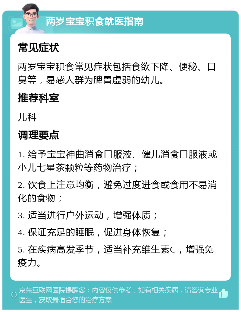 两岁宝宝积食就医指南 常见症状 两岁宝宝积食常见症状包括食欲下降、便秘、口臭等，易感人群为脾胃虚弱的幼儿。 推荐科室 儿科 调理要点 1. 给予宝宝神曲消食口服液、健儿消食口服液或小儿七星茶颗粒等药物治疗； 2. 饮食上注意均衡，避免过度进食或食用不易消化的食物； 3. 适当进行户外运动，增强体质； 4. 保证充足的睡眠，促进身体恢复； 5. 在疾病高发季节，适当补充维生素C，增强免疫力。