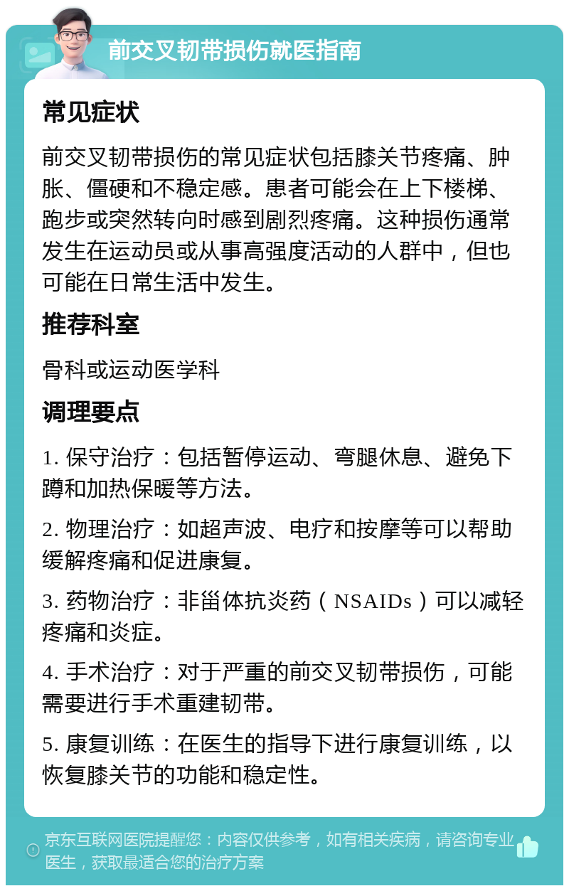 前交叉韧带损伤就医指南 常见症状 前交叉韧带损伤的常见症状包括膝关节疼痛、肿胀、僵硬和不稳定感。患者可能会在上下楼梯、跑步或突然转向时感到剧烈疼痛。这种损伤通常发生在运动员或从事高强度活动的人群中，但也可能在日常生活中发生。 推荐科室 骨科或运动医学科 调理要点 1. 保守治疗：包括暂停运动、弯腿休息、避免下蹲和加热保暖等方法。 2. 物理治疗：如超声波、电疗和按摩等可以帮助缓解疼痛和促进康复。 3. 药物治疗：非甾体抗炎药（NSAIDs）可以减轻疼痛和炎症。 4. 手术治疗：对于严重的前交叉韧带损伤，可能需要进行手术重建韧带。 5. 康复训练：在医生的指导下进行康复训练，以恢复膝关节的功能和稳定性。