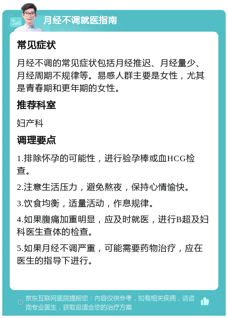 月经不调就医指南 常见症状 月经不调的常见症状包括月经推迟、月经量少、月经周期不规律等。易感人群主要是女性，尤其是青春期和更年期的女性。 推荐科室 妇产科 调理要点 1.排除怀孕的可能性，进行验孕棒或血HCG检查。 2.注意生活压力，避免熬夜，保持心情愉快。 3.饮食均衡，适量活动，作息规律。 4.如果腹痛加重明显，应及时就医，进行B超及妇科医生查体的检查。 5.如果月经不调严重，可能需要药物治疗，应在医生的指导下进行。