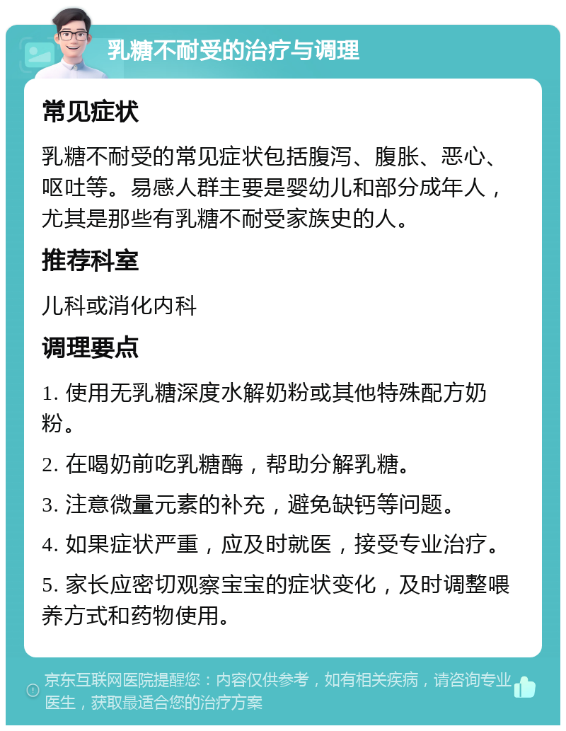 乳糖不耐受的治疗与调理 常见症状 乳糖不耐受的常见症状包括腹泻、腹胀、恶心、呕吐等。易感人群主要是婴幼儿和部分成年人，尤其是那些有乳糖不耐受家族史的人。 推荐科室 儿科或消化内科 调理要点 1. 使用无乳糖深度水解奶粉或其他特殊配方奶粉。 2. 在喝奶前吃乳糖酶，帮助分解乳糖。 3. 注意微量元素的补充，避免缺钙等问题。 4. 如果症状严重，应及时就医，接受专业治疗。 5. 家长应密切观察宝宝的症状变化，及时调整喂养方式和药物使用。