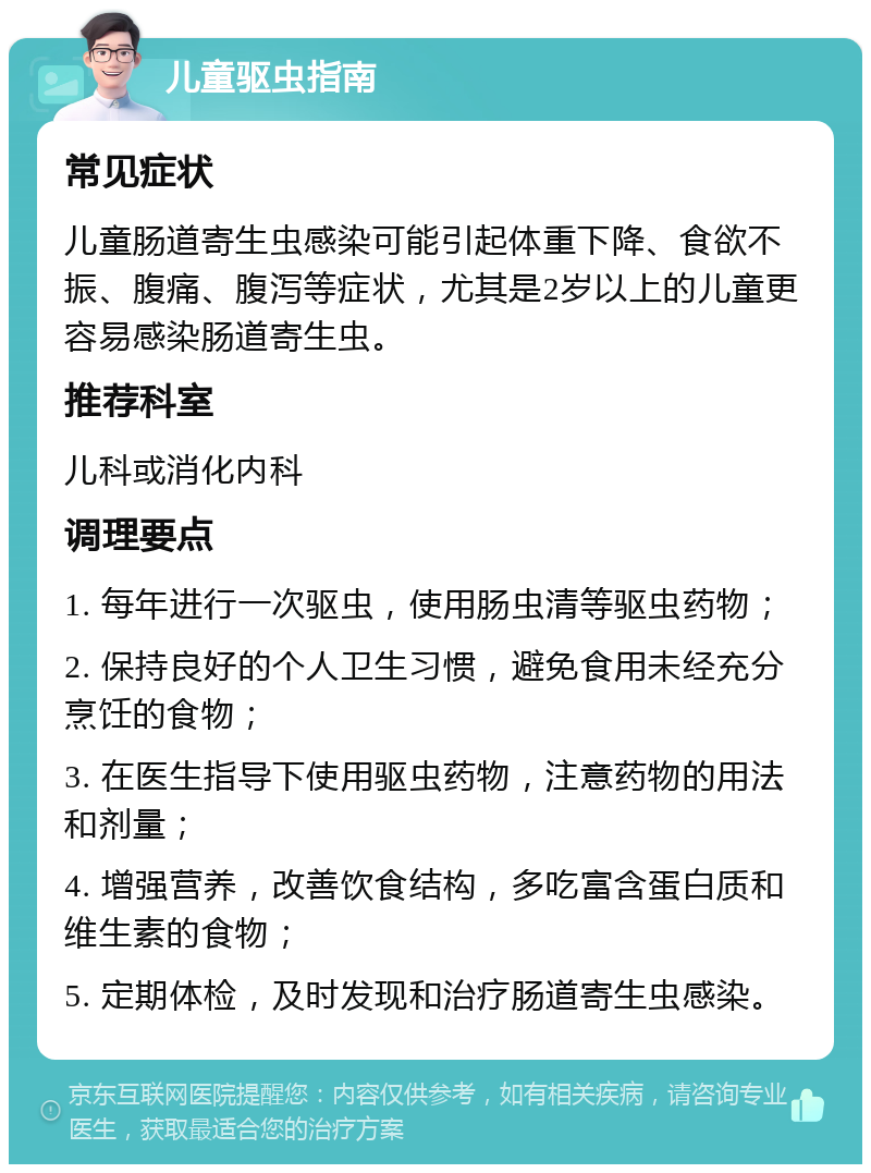 儿童驱虫指南 常见症状 儿童肠道寄生虫感染可能引起体重下降、食欲不振、腹痛、腹泻等症状，尤其是2岁以上的儿童更容易感染肠道寄生虫。 推荐科室 儿科或消化内科 调理要点 1. 每年进行一次驱虫，使用肠虫清等驱虫药物； 2. 保持良好的个人卫生习惯，避免食用未经充分烹饪的食物； 3. 在医生指导下使用驱虫药物，注意药物的用法和剂量； 4. 增强营养，改善饮食结构，多吃富含蛋白质和维生素的食物； 5. 定期体检，及时发现和治疗肠道寄生虫感染。