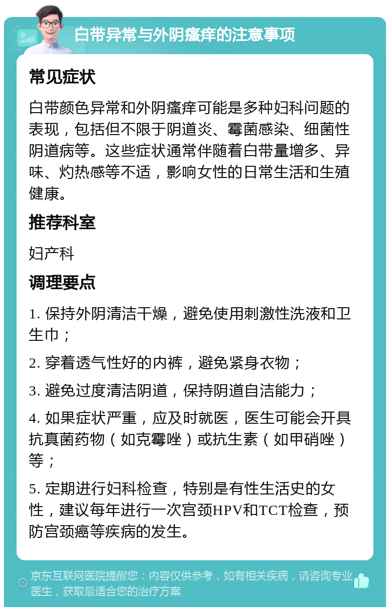 白带异常与外阴瘙痒的注意事项 常见症状 白带颜色异常和外阴瘙痒可能是多种妇科问题的表现，包括但不限于阴道炎、霉菌感染、细菌性阴道病等。这些症状通常伴随着白带量增多、异味、灼热感等不适，影响女性的日常生活和生殖健康。 推荐科室 妇产科 调理要点 1. 保持外阴清洁干燥，避免使用刺激性洗液和卫生巾； 2. 穿着透气性好的内裤，避免紧身衣物； 3. 避免过度清洁阴道，保持阴道自洁能力； 4. 如果症状严重，应及时就医，医生可能会开具抗真菌药物（如克霉唑）或抗生素（如甲硝唑）等； 5. 定期进行妇科检查，特别是有性生活史的女性，建议每年进行一次宫颈HPV和TCT检查，预防宫颈癌等疾病的发生。