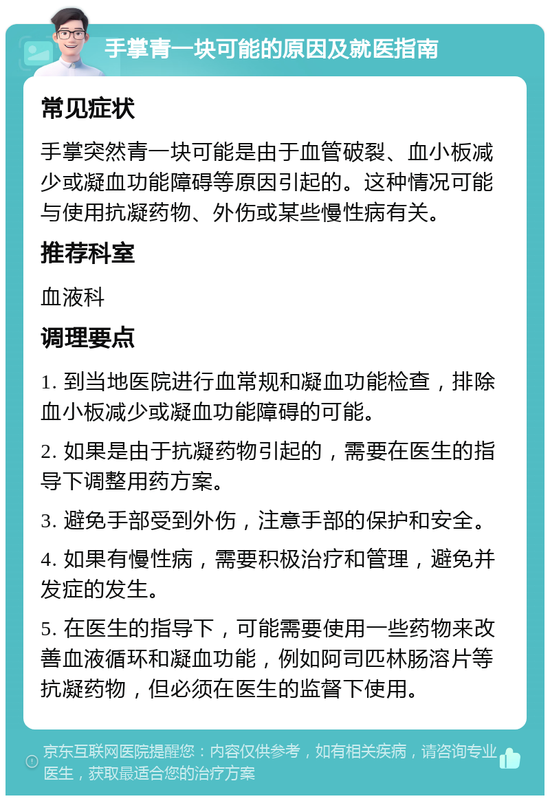 手掌青一块可能的原因及就医指南 常见症状 手掌突然青一块可能是由于血管破裂、血小板减少或凝血功能障碍等原因引起的。这种情况可能与使用抗凝药物、外伤或某些慢性病有关。 推荐科室 血液科 调理要点 1. 到当地医院进行血常规和凝血功能检查，排除血小板减少或凝血功能障碍的可能。 2. 如果是由于抗凝药物引起的，需要在医生的指导下调整用药方案。 3. 避免手部受到外伤，注意手部的保护和安全。 4. 如果有慢性病，需要积极治疗和管理，避免并发症的发生。 5. 在医生的指导下，可能需要使用一些药物来改善血液循环和凝血功能，例如阿司匹林肠溶片等抗凝药物，但必须在医生的监督下使用。