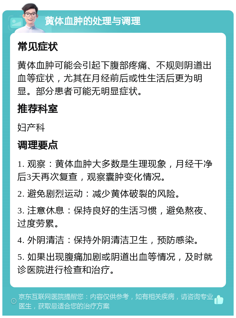 黄体血肿的处理与调理 常见症状 黄体血肿可能会引起下腹部疼痛、不规则阴道出血等症状，尤其在月经前后或性生活后更为明显。部分患者可能无明显症状。 推荐科室 妇产科 调理要点 1. 观察：黄体血肿大多数是生理现象，月经干净后3天再次复查，观察囊肿变化情况。 2. 避免剧烈运动：减少黄体破裂的风险。 3. 注意休息：保持良好的生活习惯，避免熬夜、过度劳累。 4. 外阴清洁：保持外阴清洁卫生，预防感染。 5. 如果出现腹痛加剧或阴道出血等情况，及时就诊医院进行检查和治疗。