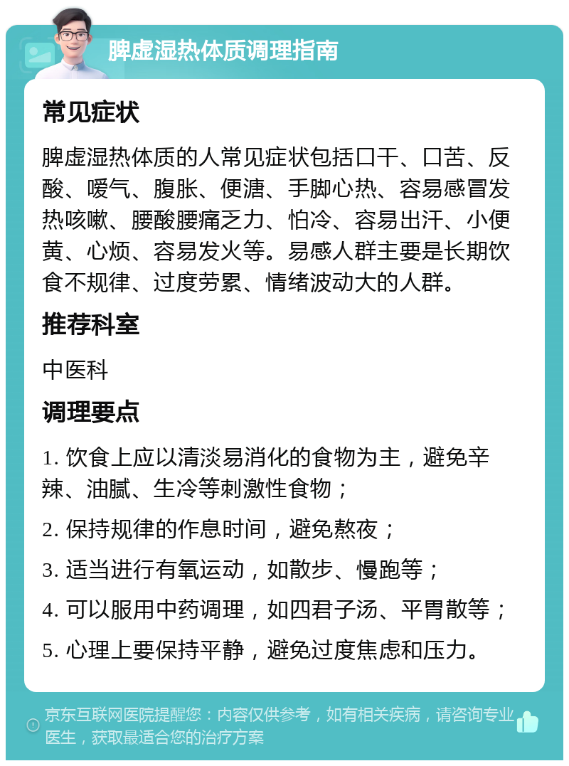 脾虚湿热体质调理指南 常见症状 脾虚湿热体质的人常见症状包括口干、口苦、反酸、嗳气、腹胀、便溏、手脚心热、容易感冒发热咳嗽、腰酸腰痛乏力、怕冷、容易出汗、小便黄、心烦、容易发火等。易感人群主要是长期饮食不规律、过度劳累、情绪波动大的人群。 推荐科室 中医科 调理要点 1. 饮食上应以清淡易消化的食物为主，避免辛辣、油腻、生冷等刺激性食物； 2. 保持规律的作息时间，避免熬夜； 3. 适当进行有氧运动，如散步、慢跑等； 4. 可以服用中药调理，如四君子汤、平胃散等； 5. 心理上要保持平静，避免过度焦虑和压力。