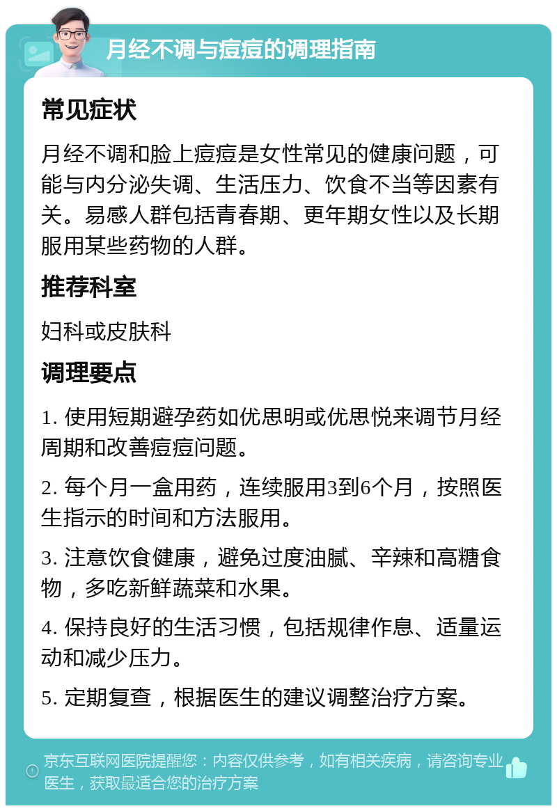 月经不调与痘痘的调理指南 常见症状 月经不调和脸上痘痘是女性常见的健康问题，可能与内分泌失调、生活压力、饮食不当等因素有关。易感人群包括青春期、更年期女性以及长期服用某些药物的人群。 推荐科室 妇科或皮肤科 调理要点 1. 使用短期避孕药如优思明或优思悦来调节月经周期和改善痘痘问题。 2. 每个月一盒用药，连续服用3到6个月，按照医生指示的时间和方法服用。 3. 注意饮食健康，避免过度油腻、辛辣和高糖食物，多吃新鲜蔬菜和水果。 4. 保持良好的生活习惯，包括规律作息、适量运动和减少压力。 5. 定期复查，根据医生的建议调整治疗方案。