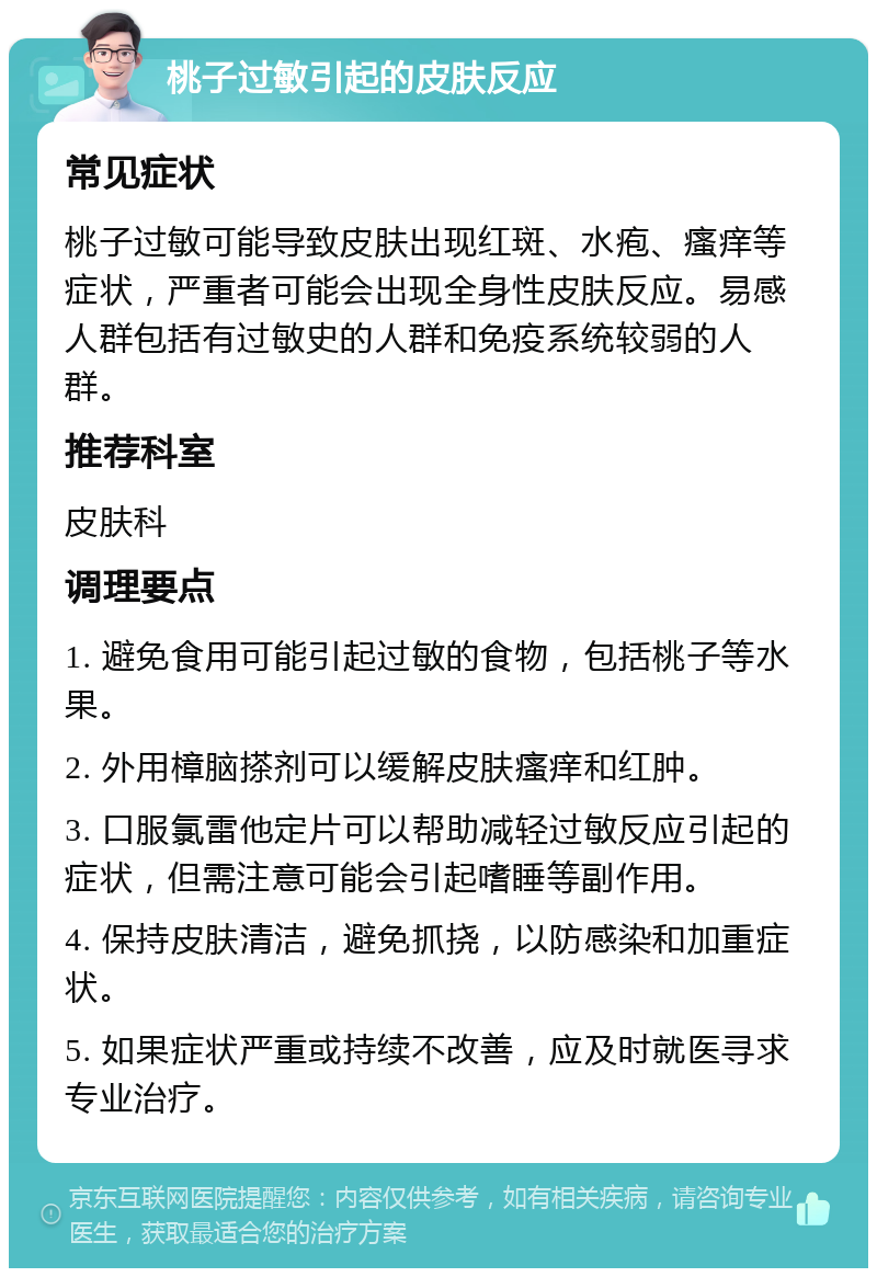 桃子过敏引起的皮肤反应 常见症状 桃子过敏可能导致皮肤出现红斑、水疱、瘙痒等症状，严重者可能会出现全身性皮肤反应。易感人群包括有过敏史的人群和免疫系统较弱的人群。 推荐科室 皮肤科 调理要点 1. 避免食用可能引起过敏的食物，包括桃子等水果。 2. 外用樟脑搽剂可以缓解皮肤瘙痒和红肿。 3. 口服氯雷他定片可以帮助减轻过敏反应引起的症状，但需注意可能会引起嗜睡等副作用。 4. 保持皮肤清洁，避免抓挠，以防感染和加重症状。 5. 如果症状严重或持续不改善，应及时就医寻求专业治疗。