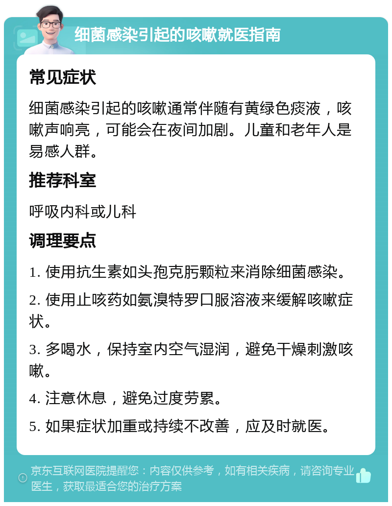 细菌感染引起的咳嗽就医指南 常见症状 细菌感染引起的咳嗽通常伴随有黄绿色痰液，咳嗽声响亮，可能会在夜间加剧。儿童和老年人是易感人群。 推荐科室 呼吸内科或儿科 调理要点 1. 使用抗生素如头孢克肟颗粒来消除细菌感染。 2. 使用止咳药如氨溴特罗口服溶液来缓解咳嗽症状。 3. 多喝水，保持室内空气湿润，避免干燥刺激咳嗽。 4. 注意休息，避免过度劳累。 5. 如果症状加重或持续不改善，应及时就医。