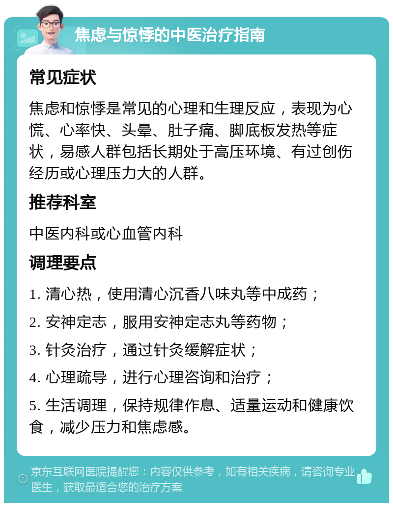 焦虑与惊悸的中医治疗指南 常见症状 焦虑和惊悸是常见的心理和生理反应，表现为心慌、心率快、头晕、肚子痛、脚底板发热等症状，易感人群包括长期处于高压环境、有过创伤经历或心理压力大的人群。 推荐科室 中医内科或心血管内科 调理要点 1. 清心热，使用清心沉香八味丸等中成药； 2. 安神定志，服用安神定志丸等药物； 3. 针灸治疗，通过针灸缓解症状； 4. 心理疏导，进行心理咨询和治疗； 5. 生活调理，保持规律作息、适量运动和健康饮食，减少压力和焦虑感。