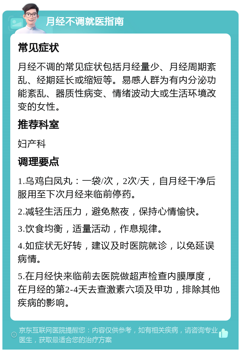 月经不调就医指南 常见症状 月经不调的常见症状包括月经量少、月经周期紊乱、经期延长或缩短等。易感人群为有内分泌功能紊乱、器质性病变、情绪波动大或生活环境改变的女性。 推荐科室 妇产科 调理要点 1.乌鸡白凤丸：一袋/次，2次/天，自月经干净后服用至下次月经来临前停药。 2.减轻生活压力，避免熬夜，保持心情愉快。 3.饮食均衡，适量活动，作息规律。 4.如症状无好转，建议及时医院就诊，以免延误病情。 5.在月经快来临前去医院做超声检查内膜厚度，在月经的第2-4天去查激素六项及甲功，排除其他疾病的影响。