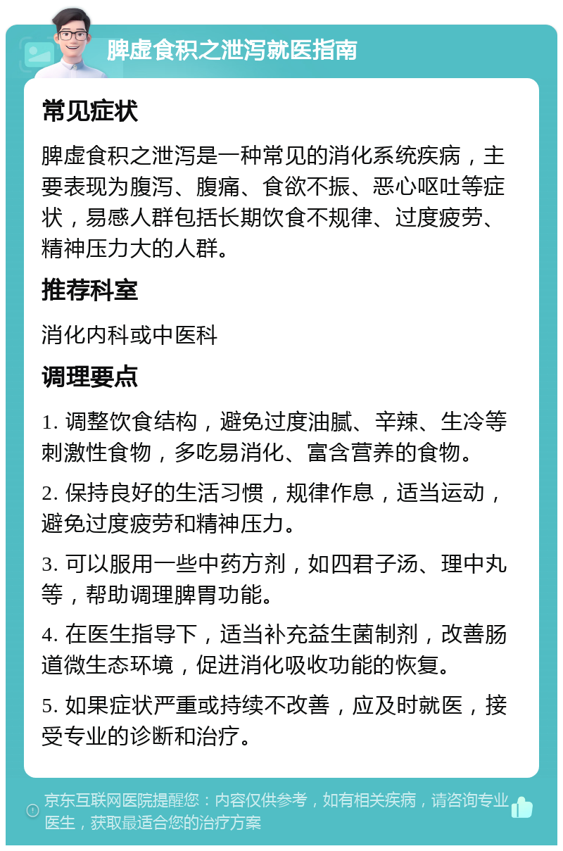 脾虚食积之泄泻就医指南 常见症状 脾虚食积之泄泻是一种常见的消化系统疾病，主要表现为腹泻、腹痛、食欲不振、恶心呕吐等症状，易感人群包括长期饮食不规律、过度疲劳、精神压力大的人群。 推荐科室 消化内科或中医科 调理要点 1. 调整饮食结构，避免过度油腻、辛辣、生冷等刺激性食物，多吃易消化、富含营养的食物。 2. 保持良好的生活习惯，规律作息，适当运动，避免过度疲劳和精神压力。 3. 可以服用一些中药方剂，如四君子汤、理中丸等，帮助调理脾胃功能。 4. 在医生指导下，适当补充益生菌制剂，改善肠道微生态环境，促进消化吸收功能的恢复。 5. 如果症状严重或持续不改善，应及时就医，接受专业的诊断和治疗。