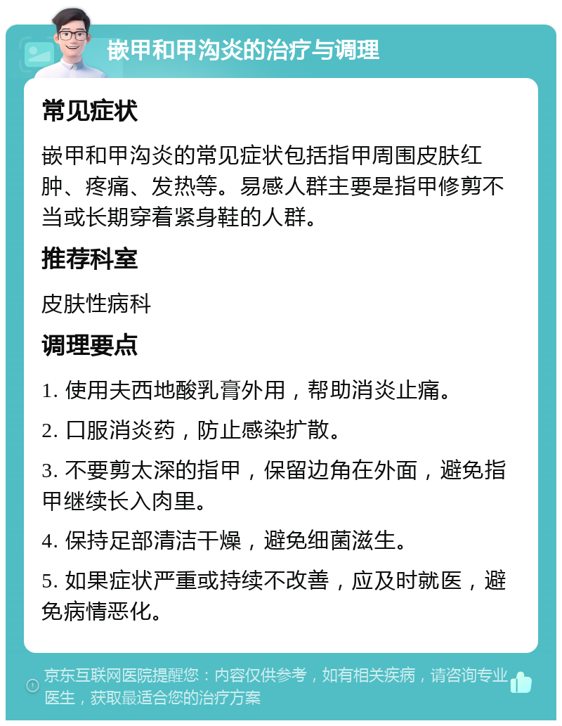 嵌甲和甲沟炎的治疗与调理 常见症状 嵌甲和甲沟炎的常见症状包括指甲周围皮肤红肿、疼痛、发热等。易感人群主要是指甲修剪不当或长期穿着紧身鞋的人群。 推荐科室 皮肤性病科 调理要点 1. 使用夫西地酸乳膏外用，帮助消炎止痛。 2. 口服消炎药，防止感染扩散。 3. 不要剪太深的指甲，保留边角在外面，避免指甲继续长入肉里。 4. 保持足部清洁干燥，避免细菌滋生。 5. 如果症状严重或持续不改善，应及时就医，避免病情恶化。