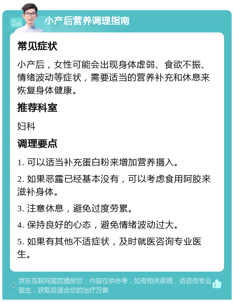 小产后营养调理指南 常见症状 小产后，女性可能会出现身体虚弱、食欲不振、情绪波动等症状，需要适当的营养补充和休息来恢复身体健康。 推荐科室 妇科 调理要点 1. 可以适当补充蛋白粉来增加营养摄入。 2. 如果恶露已经基本没有，可以考虑食用阿胶来滋补身体。 3. 注意休息，避免过度劳累。 4. 保持良好的心态，避免情绪波动过大。 5. 如果有其他不适症状，及时就医咨询专业医生。