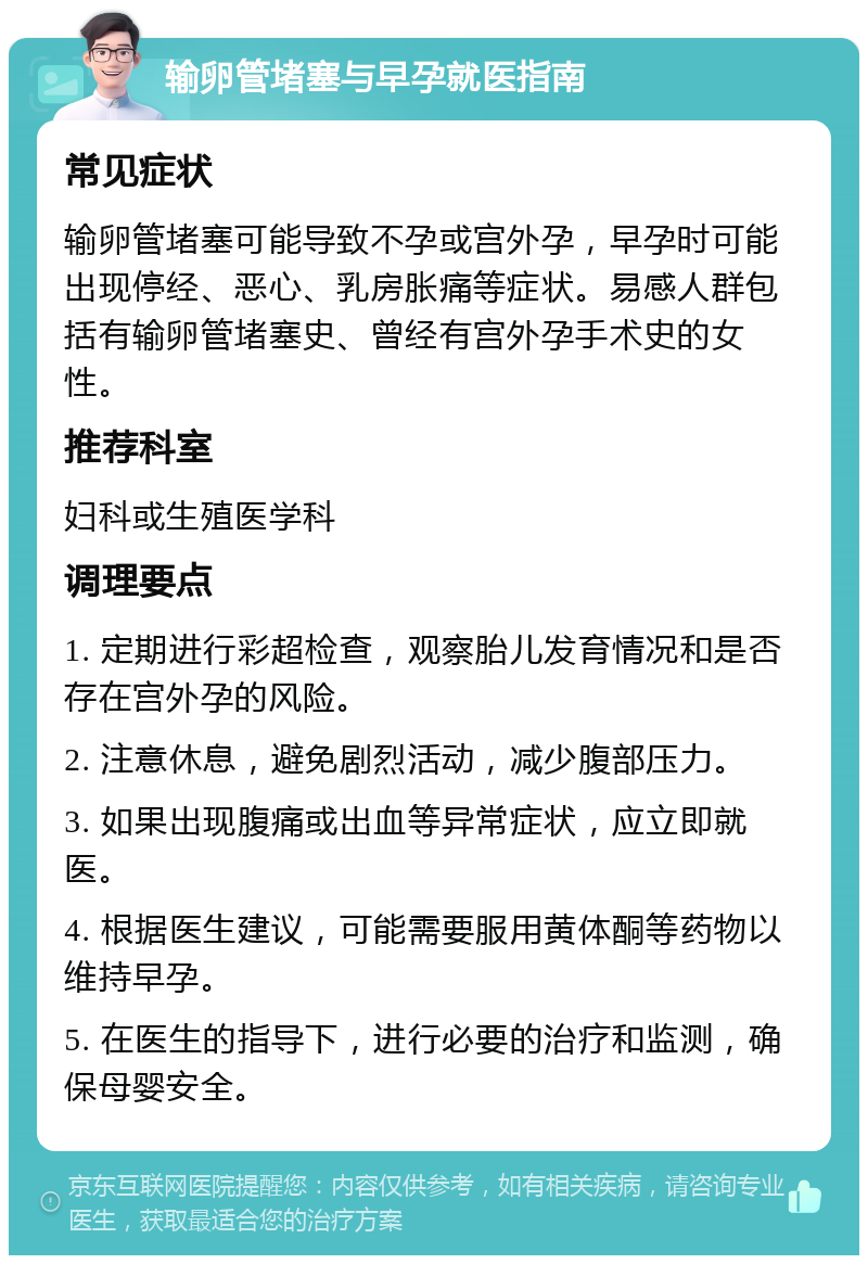 输卵管堵塞与早孕就医指南 常见症状 输卵管堵塞可能导致不孕或宫外孕，早孕时可能出现停经、恶心、乳房胀痛等症状。易感人群包括有输卵管堵塞史、曾经有宫外孕手术史的女性。 推荐科室 妇科或生殖医学科 调理要点 1. 定期进行彩超检查，观察胎儿发育情况和是否存在宫外孕的风险。 2. 注意休息，避免剧烈活动，减少腹部压力。 3. 如果出现腹痛或出血等异常症状，应立即就医。 4. 根据医生建议，可能需要服用黄体酮等药物以维持早孕。 5. 在医生的指导下，进行必要的治疗和监测，确保母婴安全。