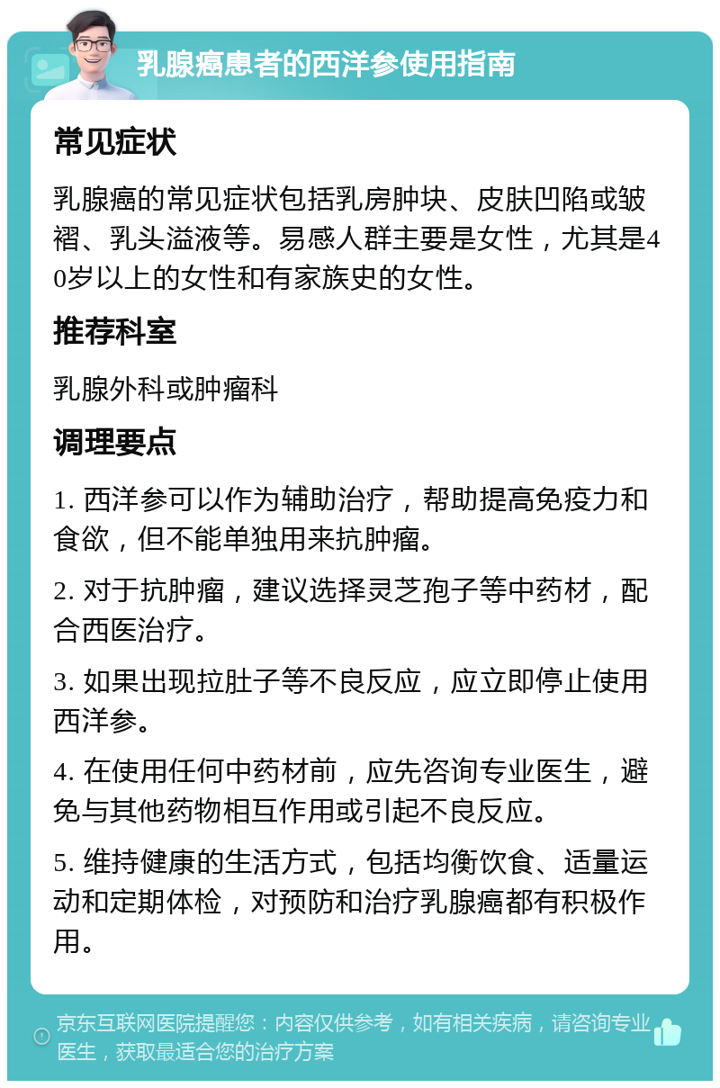 乳腺癌患者的西洋参使用指南 常见症状 乳腺癌的常见症状包括乳房肿块、皮肤凹陷或皱褶、乳头溢液等。易感人群主要是女性，尤其是40岁以上的女性和有家族史的女性。 推荐科室 乳腺外科或肿瘤科 调理要点 1. 西洋参可以作为辅助治疗，帮助提高免疫力和食欲，但不能单独用来抗肿瘤。 2. 对于抗肿瘤，建议选择灵芝孢子等中药材，配合西医治疗。 3. 如果出现拉肚子等不良反应，应立即停止使用西洋参。 4. 在使用任何中药材前，应先咨询专业医生，避免与其他药物相互作用或引起不良反应。 5. 维持健康的生活方式，包括均衡饮食、适量运动和定期体检，对预防和治疗乳腺癌都有积极作用。