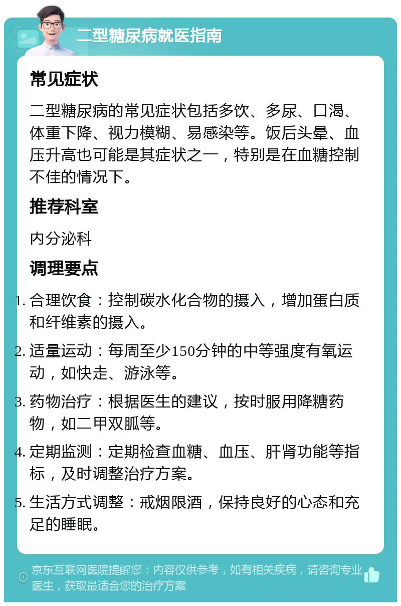 二型糖尿病就医指南 常见症状 二型糖尿病的常见症状包括多饮、多尿、口渴、体重下降、视力模糊、易感染等。饭后头晕、血压升高也可能是其症状之一，特别是在血糖控制不佳的情况下。 推荐科室 内分泌科 调理要点 合理饮食：控制碳水化合物的摄入，增加蛋白质和纤维素的摄入。 适量运动：每周至少150分钟的中等强度有氧运动，如快走、游泳等。 药物治疗：根据医生的建议，按时服用降糖药物，如二甲双胍等。 定期监测：定期检查血糖、血压、肝肾功能等指标，及时调整治疗方案。 生活方式调整：戒烟限酒，保持良好的心态和充足的睡眠。