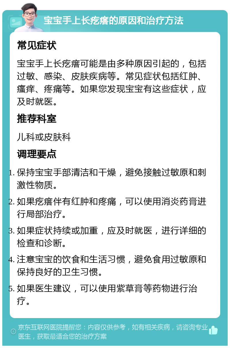 宝宝手上长疙瘩的原因和治疗方法 常见症状 宝宝手上长疙瘩可能是由多种原因引起的，包括过敏、感染、皮肤疾病等。常见症状包括红肿、瘙痒、疼痛等。如果您发现宝宝有这些症状，应及时就医。 推荐科室 儿科或皮肤科 调理要点 保持宝宝手部清洁和干燥，避免接触过敏原和刺激性物质。 如果疙瘩伴有红肿和疼痛，可以使用消炎药膏进行局部治疗。 如果症状持续或加重，应及时就医，进行详细的检查和诊断。 注意宝宝的饮食和生活习惯，避免食用过敏原和保持良好的卫生习惯。 如果医生建议，可以使用紫草膏等药物进行治疗。