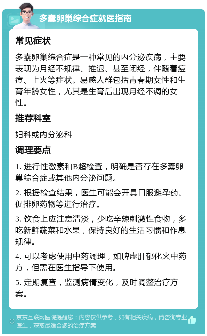 多囊卵巢综合症就医指南 常见症状 多囊卵巢综合症是一种常见的内分泌疾病，主要表现为月经不规律、推迟、甚至闭经，伴随着痘痘、上火等症状。易感人群包括青春期女性和生育年龄女性，尤其是生育后出现月经不调的女性。 推荐科室 妇科或内分泌科 调理要点 1. 进行性激素和B超检查，明确是否存在多囊卵巢综合症或其他内分泌问题。 2. 根据检查结果，医生可能会开具口服避孕药、促排卵药物等进行治疗。 3. 饮食上应注意清淡，少吃辛辣刺激性食物，多吃新鲜蔬菜和水果，保持良好的生活习惯和作息规律。 4. 可以考虑使用中药调理，如脾虚肝郁化火中药方，但需在医生指导下使用。 5. 定期复查，监测病情变化，及时调整治疗方案。