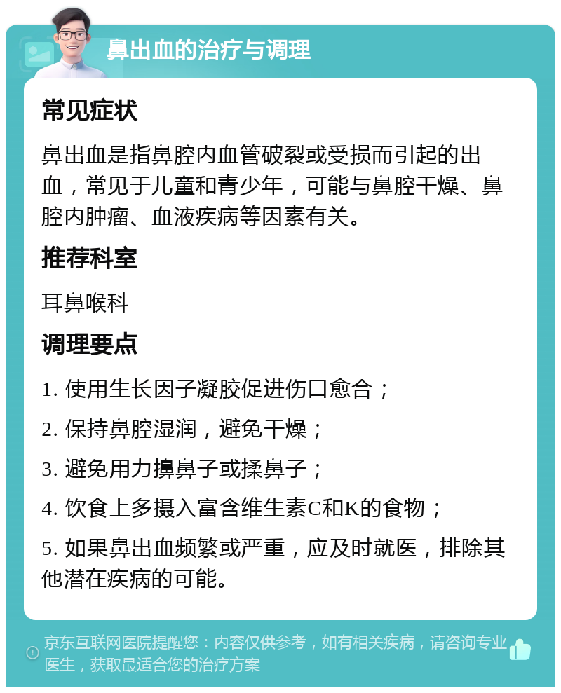 鼻出血的治疗与调理 常见症状 鼻出血是指鼻腔内血管破裂或受损而引起的出血，常见于儿童和青少年，可能与鼻腔干燥、鼻腔内肿瘤、血液疾病等因素有关。 推荐科室 耳鼻喉科 调理要点 1. 使用生长因子凝胶促进伤口愈合； 2. 保持鼻腔湿润，避免干燥； 3. 避免用力擤鼻子或揉鼻子； 4. 饮食上多摄入富含维生素C和K的食物； 5. 如果鼻出血频繁或严重，应及时就医，排除其他潜在疾病的可能。