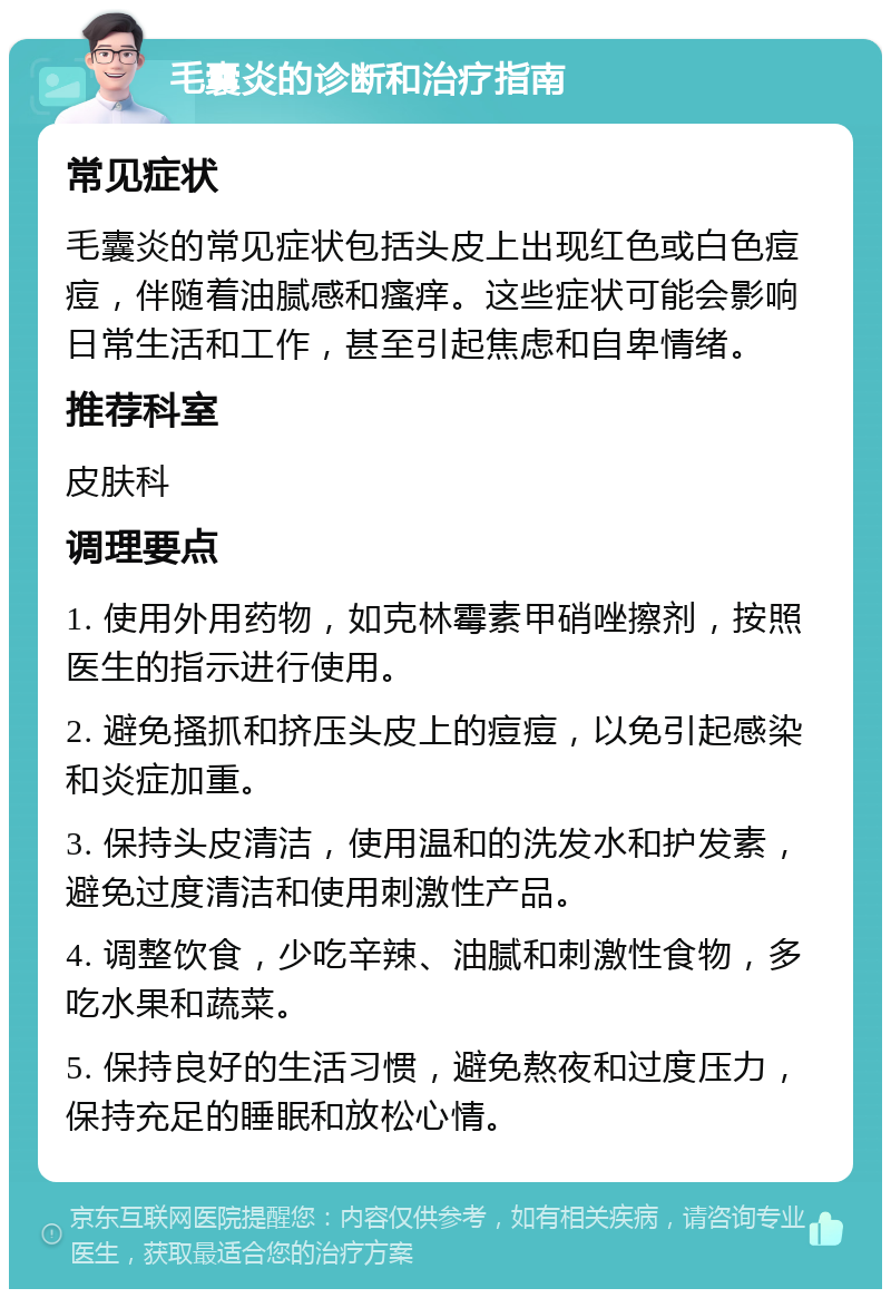 毛囊炎的诊断和治疗指南 常见症状 毛囊炎的常见症状包括头皮上出现红色或白色痘痘，伴随着油腻感和瘙痒。这些症状可能会影响日常生活和工作，甚至引起焦虑和自卑情绪。 推荐科室 皮肤科 调理要点 1. 使用外用药物，如克林霉素甲硝唑擦剂，按照医生的指示进行使用。 2. 避免搔抓和挤压头皮上的痘痘，以免引起感染和炎症加重。 3. 保持头皮清洁，使用温和的洗发水和护发素，避免过度清洁和使用刺激性产品。 4. 调整饮食，少吃辛辣、油腻和刺激性食物，多吃水果和蔬菜。 5. 保持良好的生活习惯，避免熬夜和过度压力，保持充足的睡眠和放松心情。