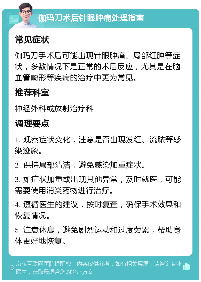 伽玛刀术后针眼肿痛处理指南 常见症状 伽玛刀手术后可能出现针眼肿痛、局部红肿等症状，多数情况下是正常的术后反应，尤其是在脑血管畸形等疾病的治疗中更为常见。 推荐科室 神经外科或放射治疗科 调理要点 1. 观察症状变化，注意是否出现发红、流脓等感染迹象。 2. 保持局部清洁，避免感染加重症状。 3. 如症状加重或出现其他异常，及时就医，可能需要使用消炎药物进行治疗。 4. 遵循医生的建议，按时复查，确保手术效果和恢复情况。 5. 注意休息，避免剧烈运动和过度劳累，帮助身体更好地恢复。