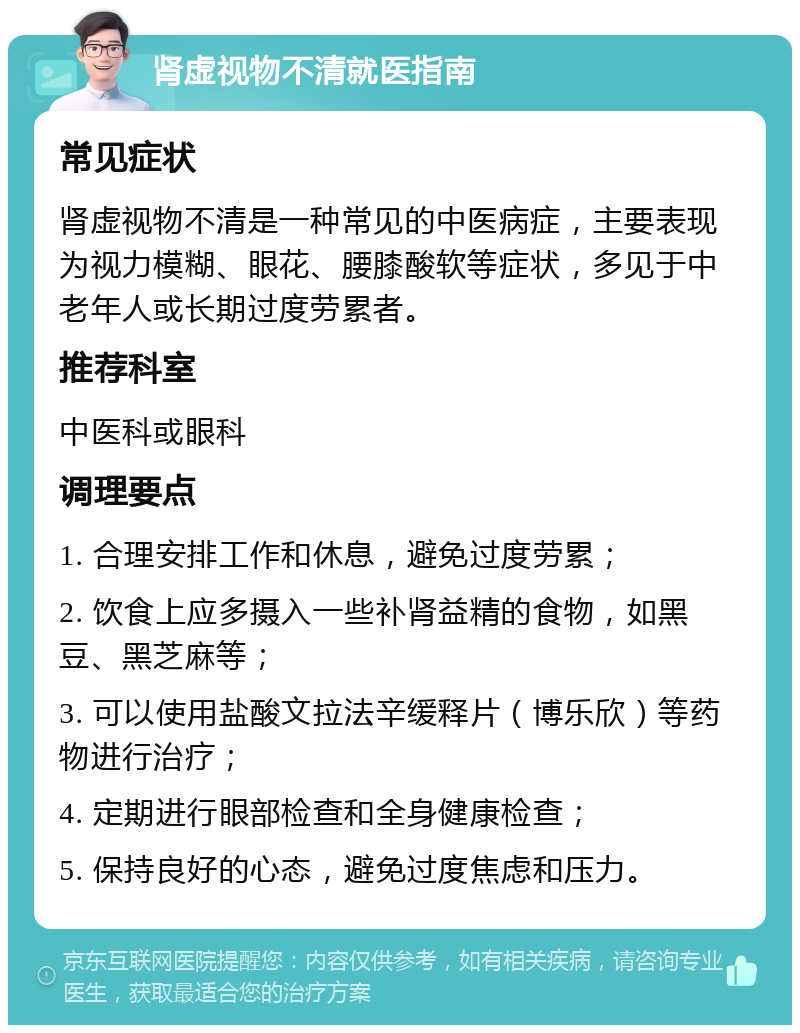 肾虚视物不清就医指南 常见症状 肾虚视物不清是一种常见的中医病症，主要表现为视力模糊、眼花、腰膝酸软等症状，多见于中老年人或长期过度劳累者。 推荐科室 中医科或眼科 调理要点 1. 合理安排工作和休息，避免过度劳累； 2. 饮食上应多摄入一些补肾益精的食物，如黑豆、黑芝麻等； 3. 可以使用盐酸文拉法辛缓释片（博乐欣）等药物进行治疗； 4. 定期进行眼部检查和全身健康检查； 5. 保持良好的心态，避免过度焦虑和压力。