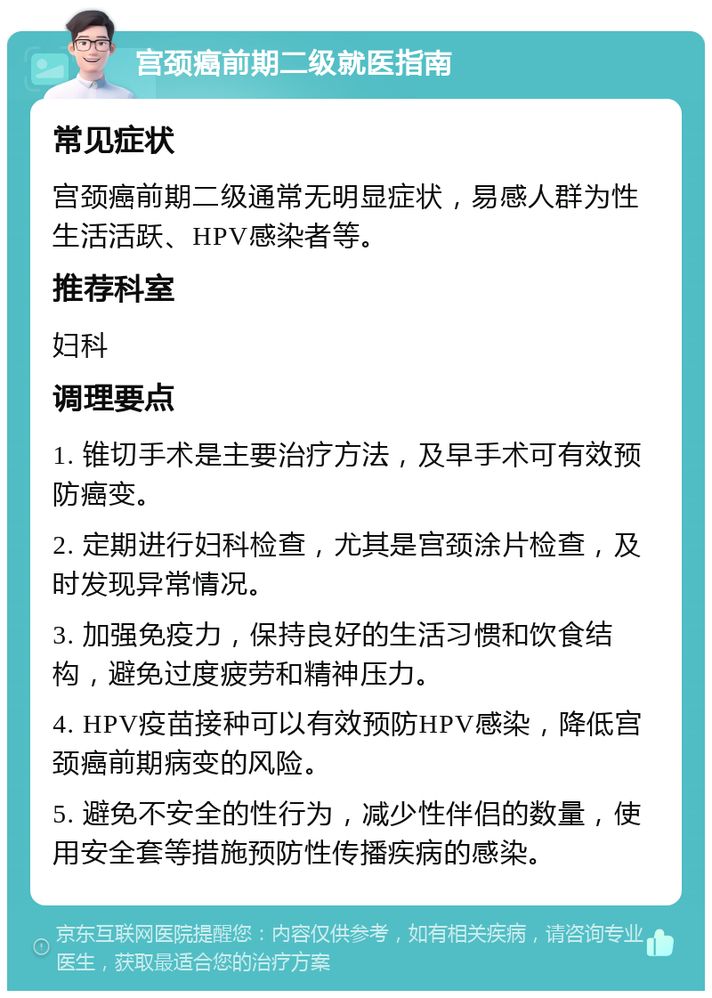 宫颈癌前期二级就医指南 常见症状 宫颈癌前期二级通常无明显症状，易感人群为性生活活跃、HPV感染者等。 推荐科室 妇科 调理要点 1. 锥切手术是主要治疗方法，及早手术可有效预防癌变。 2. 定期进行妇科检查，尤其是宫颈涂片检查，及时发现异常情况。 3. 加强免疫力，保持良好的生活习惯和饮食结构，避免过度疲劳和精神压力。 4. HPV疫苗接种可以有效预防HPV感染，降低宫颈癌前期病变的风险。 5. 避免不安全的性行为，减少性伴侣的数量，使用安全套等措施预防性传播疾病的感染。