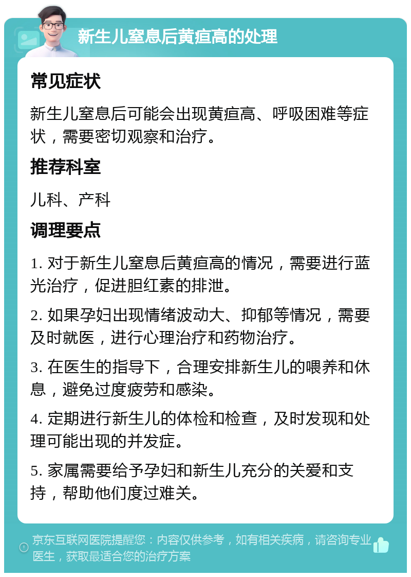 新生儿窒息后黄疸高的处理 常见症状 新生儿窒息后可能会出现黄疸高、呼吸困难等症状，需要密切观察和治疗。 推荐科室 儿科、产科 调理要点 1. 对于新生儿窒息后黄疸高的情况，需要进行蓝光治疗，促进胆红素的排泄。 2. 如果孕妇出现情绪波动大、抑郁等情况，需要及时就医，进行心理治疗和药物治疗。 3. 在医生的指导下，合理安排新生儿的喂养和休息，避免过度疲劳和感染。 4. 定期进行新生儿的体检和检查，及时发现和处理可能出现的并发症。 5. 家属需要给予孕妇和新生儿充分的关爱和支持，帮助他们度过难关。