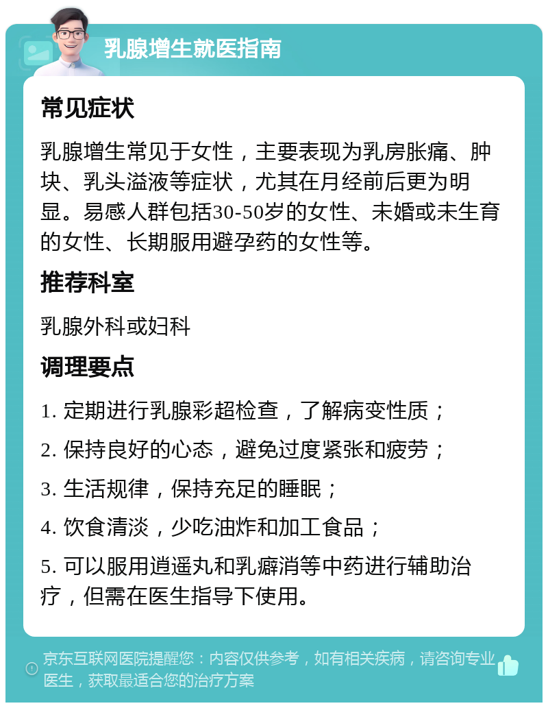 乳腺增生就医指南 常见症状 乳腺增生常见于女性，主要表现为乳房胀痛、肿块、乳头溢液等症状，尤其在月经前后更为明显。易感人群包括30-50岁的女性、未婚或未生育的女性、长期服用避孕药的女性等。 推荐科室 乳腺外科或妇科 调理要点 1. 定期进行乳腺彩超检查，了解病变性质； 2. 保持良好的心态，避免过度紧张和疲劳； 3. 生活规律，保持充足的睡眠； 4. 饮食清淡，少吃油炸和加工食品； 5. 可以服用逍遥丸和乳癖消等中药进行辅助治疗，但需在医生指导下使用。