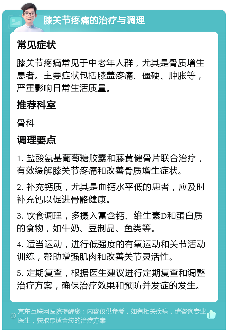 膝关节疼痛的治疗与调理 常见症状 膝关节疼痛常见于中老年人群，尤其是骨质增生患者。主要症状包括膝盖疼痛、僵硬、肿胀等，严重影响日常生活质量。 推荐科室 骨科 调理要点 1. 盐酸氨基葡萄糖胶囊和藤黄健骨片联合治疗，有效缓解膝关节疼痛和改善骨质增生症状。 2. 补充钙质，尤其是血钙水平低的患者，应及时补充钙以促进骨骼健康。 3. 饮食调理，多摄入富含钙、维生素D和蛋白质的食物，如牛奶、豆制品、鱼类等。 4. 适当运动，进行低强度的有氧运动和关节活动训练，帮助增强肌肉和改善关节灵活性。 5. 定期复查，根据医生建议进行定期复查和调整治疗方案，确保治疗效果和预防并发症的发生。