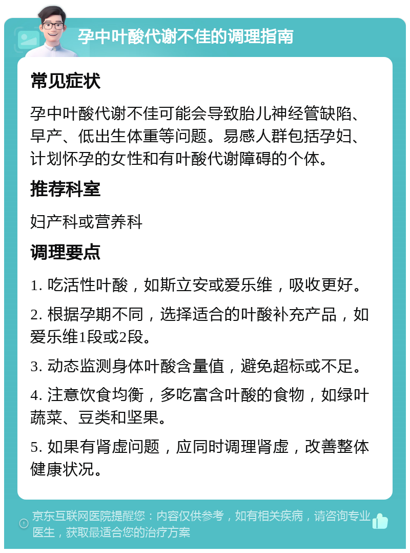 孕中叶酸代谢不佳的调理指南 常见症状 孕中叶酸代谢不佳可能会导致胎儿神经管缺陷、早产、低出生体重等问题。易感人群包括孕妇、计划怀孕的女性和有叶酸代谢障碍的个体。 推荐科室 妇产科或营养科 调理要点 1. 吃活性叶酸，如斯立安或爱乐维，吸收更好。 2. 根据孕期不同，选择适合的叶酸补充产品，如爱乐维1段或2段。 3. 动态监测身体叶酸含量值，避免超标或不足。 4. 注意饮食均衡，多吃富含叶酸的食物，如绿叶蔬菜、豆类和坚果。 5. 如果有肾虚问题，应同时调理肾虚，改善整体健康状况。