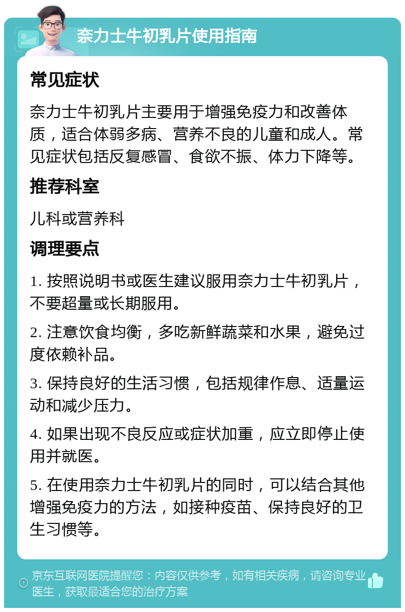 奈力士牛初乳片使用指南 常见症状 奈力士牛初乳片主要用于增强免疫力和改善体质，适合体弱多病、营养不良的儿童和成人。常见症状包括反复感冒、食欲不振、体力下降等。 推荐科室 儿科或营养科 调理要点 1. 按照说明书或医生建议服用奈力士牛初乳片，不要超量或长期服用。 2. 注意饮食均衡，多吃新鲜蔬菜和水果，避免过度依赖补品。 3. 保持良好的生活习惯，包括规律作息、适量运动和减少压力。 4. 如果出现不良反应或症状加重，应立即停止使用并就医。 5. 在使用奈力士牛初乳片的同时，可以结合其他增强免疫力的方法，如接种疫苗、保持良好的卫生习惯等。