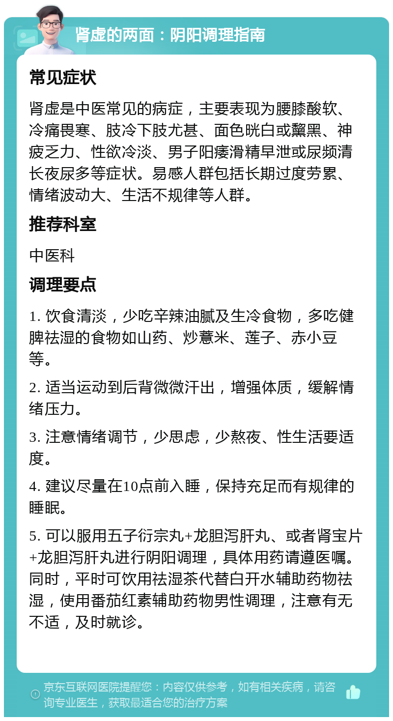 肾虚的两面：阴阳调理指南 常见症状 肾虚是中医常见的病症，主要表现为腰膝酸软、冷痛畏寒、肢冷下肢尤甚、面色晄白或黧黑、神疲乏力、性欲冷淡、男子阳痿滑精早泄或尿频清长夜尿多等症状。易感人群包括长期过度劳累、情绪波动大、生活不规律等人群。 推荐科室 中医科 调理要点 1. 饮食清淡，少吃辛辣油腻及生冷食物，多吃健脾祛湿的食物如山药、炒薏米、莲子、赤小豆等。 2. 适当运动到后背微微汗出，增强体质，缓解情绪压力。 3. 注意情绪调节，少思虑，少熬夜、性生活要适度。 4. 建议尽量在10点前入睡，保持充足而有规律的睡眠。 5. 可以服用五子衍宗丸+龙胆泻肝丸、或者肾宝片+龙胆泻肝丸进行阴阳调理，具体用药请遵医嘱。同时，平时可饮用祛湿茶代替白开水辅助药物祛湿，使用番茄红素辅助药物男性调理，注意有无不适，及时就诊。