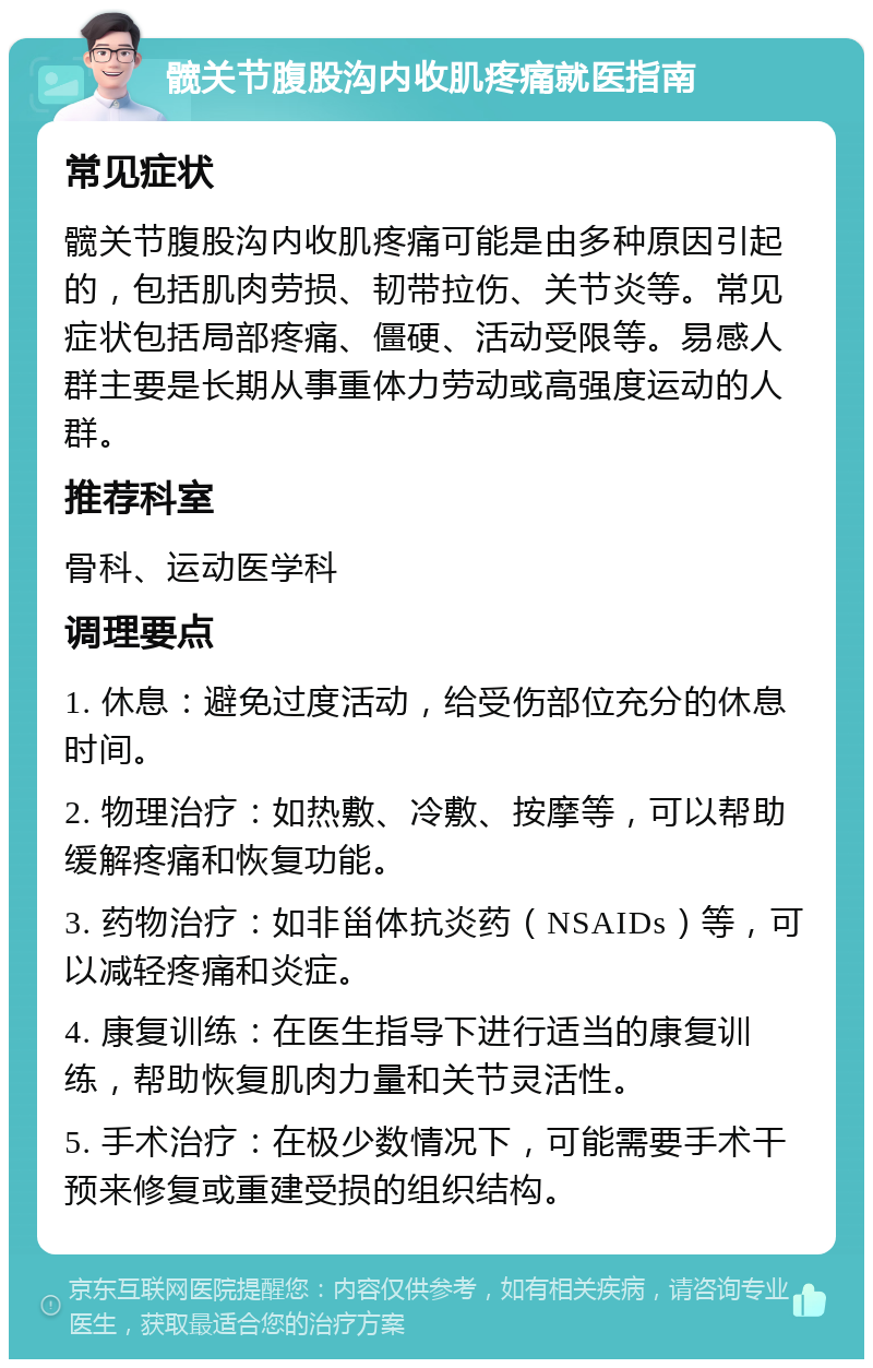 髋关节腹股沟内收肌疼痛就医指南 常见症状 髋关节腹股沟内收肌疼痛可能是由多种原因引起的，包括肌肉劳损、韧带拉伤、关节炎等。常见症状包括局部疼痛、僵硬、活动受限等。易感人群主要是长期从事重体力劳动或高强度运动的人群。 推荐科室 骨科、运动医学科 调理要点 1. 休息：避免过度活动，给受伤部位充分的休息时间。 2. 物理治疗：如热敷、冷敷、按摩等，可以帮助缓解疼痛和恢复功能。 3. 药物治疗：如非甾体抗炎药（NSAIDs）等，可以减轻疼痛和炎症。 4. 康复训练：在医生指导下进行适当的康复训练，帮助恢复肌肉力量和关节灵活性。 5. 手术治疗：在极少数情况下，可能需要手术干预来修复或重建受损的组织结构。