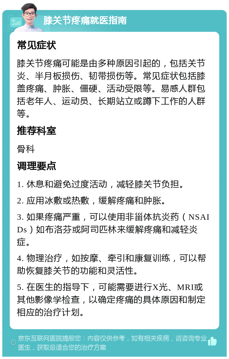 膝关节疼痛就医指南 常见症状 膝关节疼痛可能是由多种原因引起的，包括关节炎、半月板损伤、韧带损伤等。常见症状包括膝盖疼痛、肿胀、僵硬、活动受限等。易感人群包括老年人、运动员、长期站立或蹲下工作的人群等。 推荐科室 骨科 调理要点 1. 休息和避免过度活动，减轻膝关节负担。 2. 应用冰敷或热敷，缓解疼痛和肿胀。 3. 如果疼痛严重，可以使用非甾体抗炎药（NSAIDs）如布洛芬或阿司匹林来缓解疼痛和减轻炎症。 4. 物理治疗，如按摩、牵引和康复训练，可以帮助恢复膝关节的功能和灵活性。 5. 在医生的指导下，可能需要进行X光、MRI或其他影像学检查，以确定疼痛的具体原因和制定相应的治疗计划。