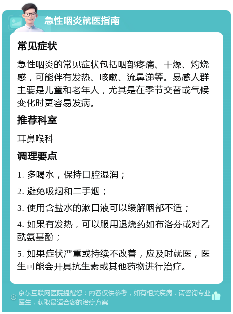 急性咽炎就医指南 常见症状 急性咽炎的常见症状包括咽部疼痛、干燥、灼烧感，可能伴有发热、咳嗽、流鼻涕等。易感人群主要是儿童和老年人，尤其是在季节交替或气候变化时更容易发病。 推荐科室 耳鼻喉科 调理要点 1. 多喝水，保持口腔湿润； 2. 避免吸烟和二手烟； 3. 使用含盐水的漱口液可以缓解咽部不适； 4. 如果有发热，可以服用退烧药如布洛芬或对乙酰氨基酚； 5. 如果症状严重或持续不改善，应及时就医，医生可能会开具抗生素或其他药物进行治疗。