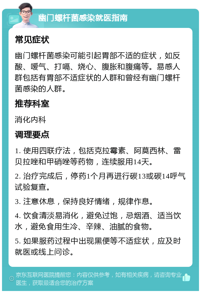 幽门螺杆菌感染就医指南 常见症状 幽门螺杆菌感染可能引起胃部不适的症状，如反酸、嗳气、打嗝、烧心、腹胀和腹痛等。易感人群包括有胃部不适症状的人群和曾经有幽门螺杆菌感染的人群。 推荐科室 消化内科 调理要点 1. 使用四联疗法，包括克拉霉素、阿莫西林、雷贝拉唑和甲硝唑等药物，连续服用14天。 2. 治疗完成后，停药1个月再进行碳13或碳14呼气试验复查。 3. 注意休息，保持良好情绪，规律作息。 4. 饮食清淡易消化，避免过饱，忌烟酒、适当饮水，避免食用生冷、辛辣、油腻的食物。 5. 如果服药过程中出现黑便等不适症状，应及时就医或线上问诊。