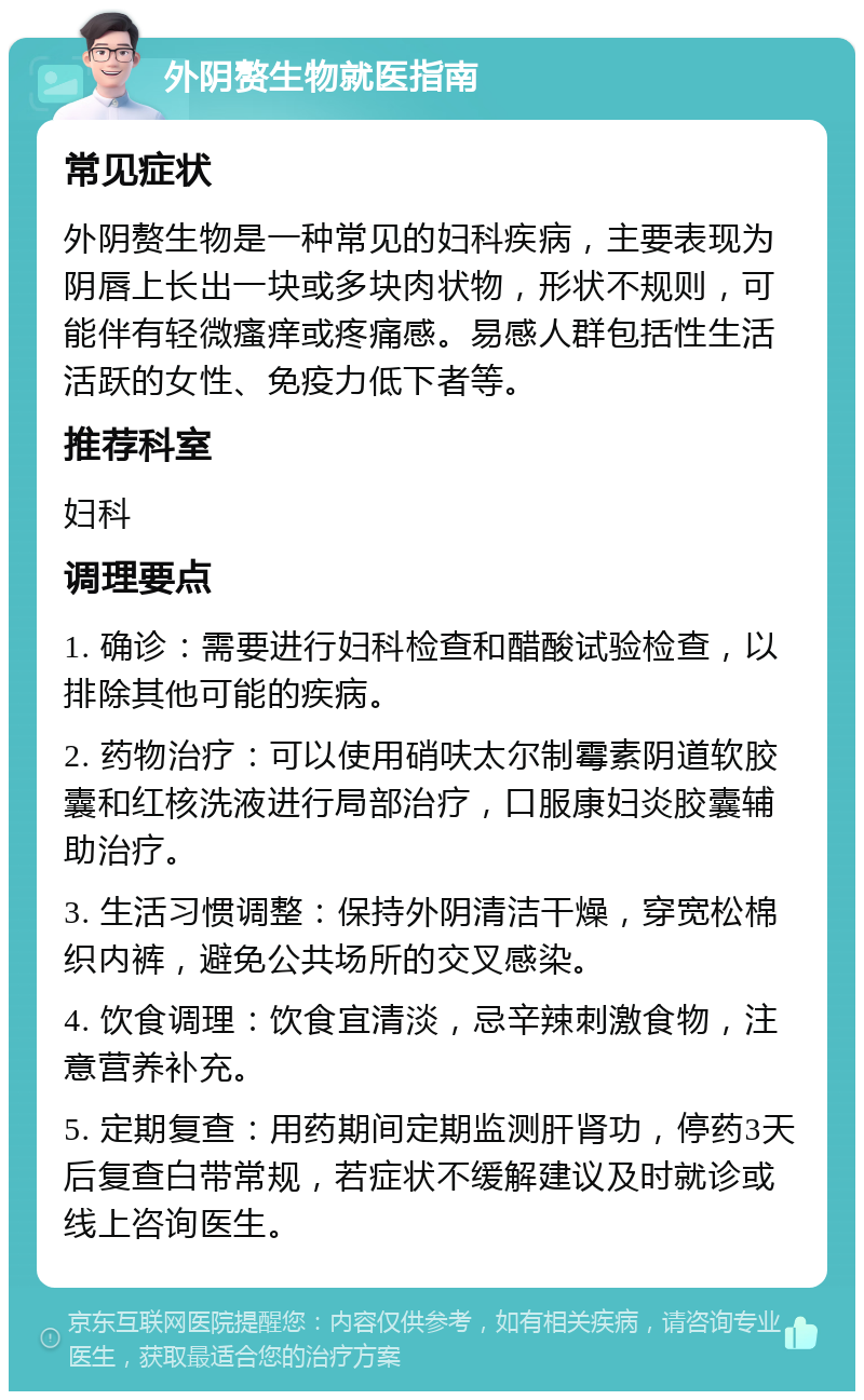 外阴赘生物就医指南 常见症状 外阴赘生物是一种常见的妇科疾病，主要表现为阴唇上长出一块或多块肉状物，形状不规则，可能伴有轻微瘙痒或疼痛感。易感人群包括性生活活跃的女性、免疫力低下者等。 推荐科室 妇科 调理要点 1. 确诊：需要进行妇科检查和醋酸试验检查，以排除其他可能的疾病。 2. 药物治疗：可以使用硝呋太尔制霉素阴道软胶囊和红核洗液进行局部治疗，口服康妇炎胶囊辅助治疗。 3. 生活习惯调整：保持外阴清洁干燥，穿宽松棉织内裤，避免公共场所的交叉感染。 4. 饮食调理：饮食宜清淡，忌辛辣刺激食物，注意营养补充。 5. 定期复查：用药期间定期监测肝肾功，停药3天后复查白带常规，若症状不缓解建议及时就诊或线上咨询医生。