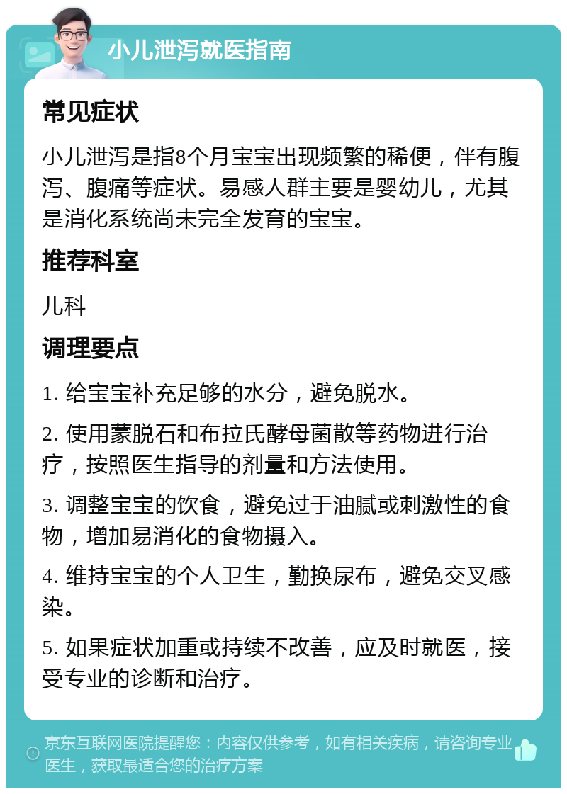 小儿泄泻就医指南 常见症状 小儿泄泻是指8个月宝宝出现频繁的稀便，伴有腹泻、腹痛等症状。易感人群主要是婴幼儿，尤其是消化系统尚未完全发育的宝宝。 推荐科室 儿科 调理要点 1. 给宝宝补充足够的水分，避免脱水。 2. 使用蒙脱石和布拉氏酵母菌散等药物进行治疗，按照医生指导的剂量和方法使用。 3. 调整宝宝的饮食，避免过于油腻或刺激性的食物，增加易消化的食物摄入。 4. 维持宝宝的个人卫生，勤换尿布，避免交叉感染。 5. 如果症状加重或持续不改善，应及时就医，接受专业的诊断和治疗。