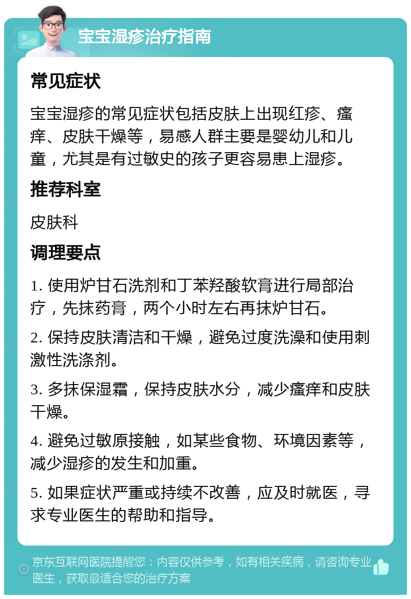 宝宝湿疹治疗指南 常见症状 宝宝湿疹的常见症状包括皮肤上出现红疹、瘙痒、皮肤干燥等，易感人群主要是婴幼儿和儿童，尤其是有过敏史的孩子更容易患上湿疹。 推荐科室 皮肤科 调理要点 1. 使用炉甘石洗剂和丁苯羟酸软膏进行局部治疗，先抹药膏，两个小时左右再抹炉甘石。 2. 保持皮肤清洁和干燥，避免过度洗澡和使用刺激性洗涤剂。 3. 多抹保湿霜，保持皮肤水分，减少瘙痒和皮肤干燥。 4. 避免过敏原接触，如某些食物、环境因素等，减少湿疹的发生和加重。 5. 如果症状严重或持续不改善，应及时就医，寻求专业医生的帮助和指导。