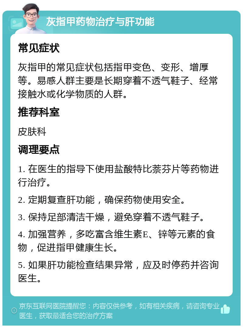 灰指甲药物治疗与肝功能 常见症状 灰指甲的常见症状包括指甲变色、变形、增厚等。易感人群主要是长期穿着不透气鞋子、经常接触水或化学物质的人群。 推荐科室 皮肤科 调理要点 1. 在医生的指导下使用盐酸特比萘芬片等药物进行治疗。 2. 定期复查肝功能，确保药物使用安全。 3. 保持足部清洁干燥，避免穿着不透气鞋子。 4. 加强营养，多吃富含维生素E、锌等元素的食物，促进指甲健康生长。 5. 如果肝功能检查结果异常，应及时停药并咨询医生。